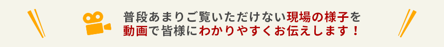 普段あまりご覧いただけない現場の様子を動画で皆様にわかりやすくお伝えします！